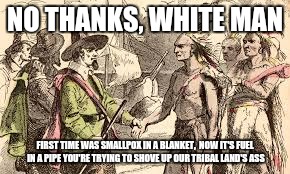 Indians n pilgrams | NO THANKS, WHITE MAN; FIRST TIME WAS SMALLPOX IN A BLANKET,  NOW IT'S FUEL IN A PIPE YOU'RE TRYING TO SHOVE UP OUR TRIBAL LAND'S ASS | image tagged in indians n pilgrams | made w/ Imgflip meme maker