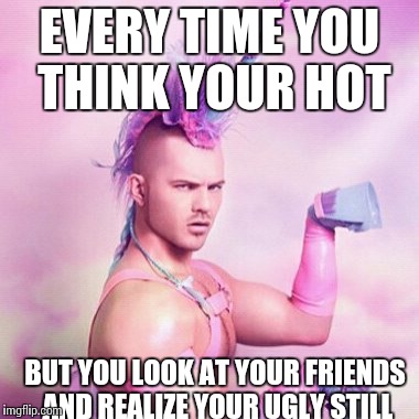 Unicorn MAN Meme | EVERY TIME YOU THINK YOUR HOT; BUT YOU LOOK AT YOUR FRIENDS AND REALIZE YOUR UGLY STILL | image tagged in memes,unicorn man | made w/ Imgflip meme maker