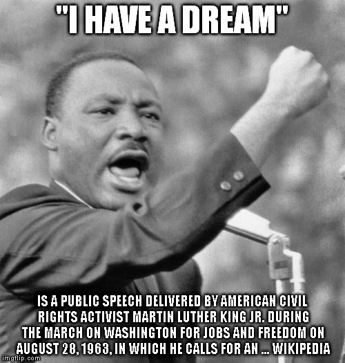 I have a dream | "I HAVE A DREAM"; IS A PUBLIC SPEECH DELIVERED BY AMERICAN CIVIL RIGHTS ACTIVIST MARTIN LUTHER KING JR. DURING THE MARCH ON WASHINGTON FOR JOBS AND FREEDOM ON AUGUST 28, 1963, IN WHICH HE CALLS FOR AN ... WIKIPEDIA | image tagged in i have a dream | made w/ Imgflip meme maker