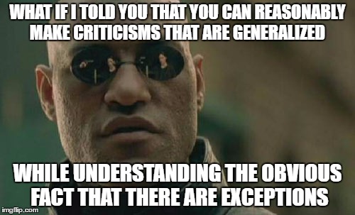 Matrix Morpheus Meme | WHAT IF I TOLD YOU THAT YOU CAN REASONABLY MAKE CRITICISMS THAT ARE GENERALIZED; WHILE UNDERSTANDING THE OBVIOUS FACT THAT THERE ARE EXCEPTIONS | image tagged in memes,matrix morpheus,generalized,criticism,reason,philosophy | made w/ Imgflip meme maker