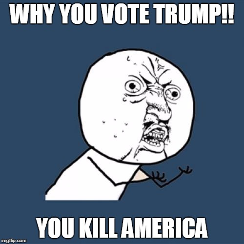 Y U No | WHY YOU VOTE TRUMP!! YOU KILL AMERICA | image tagged in memes,y u no | made w/ Imgflip meme maker