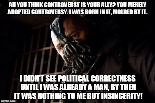 bane | AH YOU THINK CONTROVERSY IS YOUR ALLY? YOU MERELY ADOPTED CONTROVERSY. I WAS BORN IN IT, MOLDED BY IT. I DIDN'T SEE POLITICAL CORRECTNESS UNTIL I WAS ALREADY A MAN, BY THEN IT WAS NOTHING TO ME BUT INSINCERITY! | image tagged in bane | made w/ Imgflip meme maker