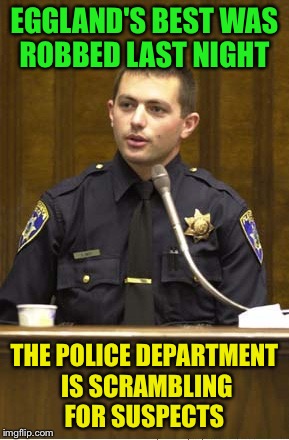 Police Officer Testifying Meme | EGGLAND'S BEST WAS ROBBED LAST NIGHT; THE POLICE DEPARTMENT IS SCRAMBLING FOR SUSPECTS | image tagged in memes,police officer testifying | made w/ Imgflip meme maker