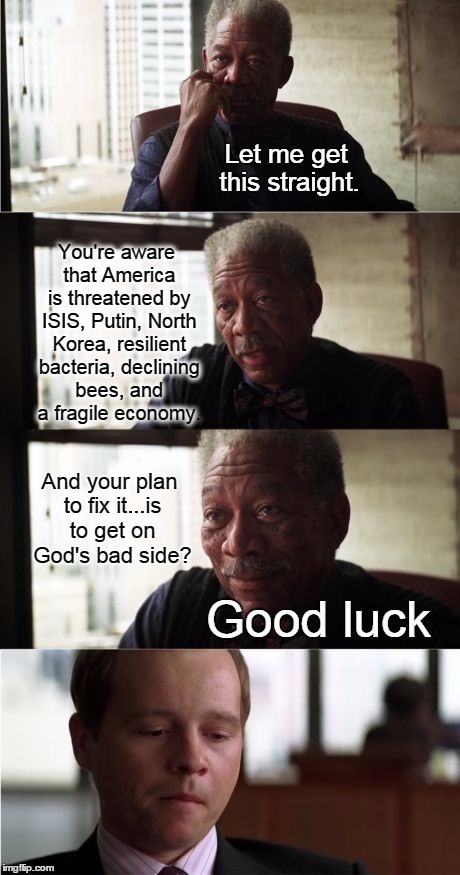 Morgan Freeman Good Luck | Let me get this straight. You're aware that America is threatened by ISIS, Putin, North Korea, resilient bacteria, declining bees, and a fragile economy. And your plan to fix it...is to get on God's bad side? Good luck | image tagged in memes,morgan freeman good luck,liberal logic,in god we trust | made w/ Imgflip meme maker