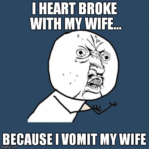 Heart Broken | I HEART BROKE WITH MY WIFE... BECAUSE I VOMIT MY WIFE | image tagged in memes,y u no | made w/ Imgflip meme maker