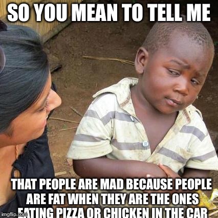 Third World Skeptical Kid Meme | SO YOU MEAN TO TELL ME THAT PEOPLE ARE MAD BECAUSE PEOPLE ARE FAT WHEN THEY ARE THE ONES EATING PIZZA OR CHICKEN IN THE CAR | image tagged in memes,third world skeptical kid | made w/ Imgflip meme maker