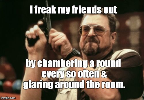 Am I The Only One Around Here Meme | I freak my friends out by chambering a round every so often & glaring around the room. | image tagged in memes,am i the only one around here | made w/ Imgflip meme maker