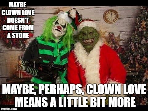 Just Clowning around | MAYBE CLOWN LOVE DOESN'T COME FROM A STORE; MAYBE, PERHAPS, CLOWN LOVE MEANS A LITTLE BIT MORE | image tagged in clowns | made w/ Imgflip meme maker