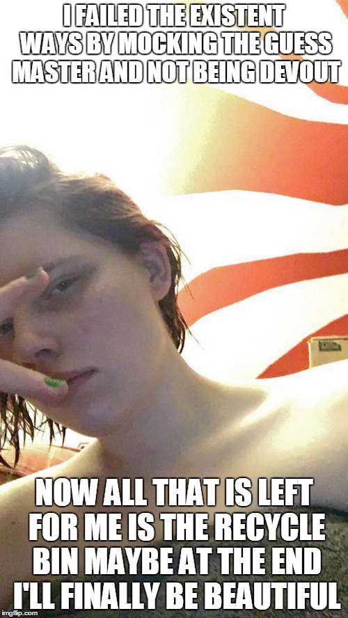 At The End | I FAILED THE EXISTENT WAYS BY MOCKING THE GUESS MASTER AND NOT BEING DEVOUT; NOW ALL THAT IS LEFT FOR ME IS THE RECYCLE BIN MAYBE AT THE END I'LL FINALLY BE BEAUTIFUL | image tagged in at the end existent exist dread life death recycle | made w/ Imgflip meme maker