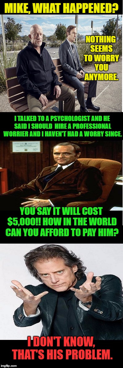 Saul and Mike Have a Meet | NOTHING SEEMS TO WORRY YOU ANYMORE. MIKE, WHAT HAPPENED? I TALKED TO A PSYCHOLOGIST AND HE SAID I SHOULD  HIRE A PROFESSIONAL WORRIER AND I HAVEN'T HAD A WORRY SINCE. YOU SAY IT WILL COST $5,000!! HOW IN THE WORLD CAN YOU AFFORD TO PAY HIM? I DON'T KNOW, THAT'S HIS PROBLEM. | image tagged in memes,saul knows a guy,funny,bob newhart therapy,richard lewis | made w/ Imgflip meme maker