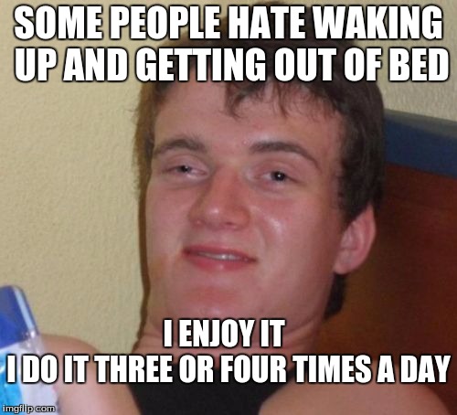 10 Guy | SOME PEOPLE HATE WAKING UP AND GETTING OUT OF BED; I ENJOY IT; I DO IT
THREE OR FOUR TIMES A DAY | image tagged in memes,10 guy | made w/ Imgflip meme maker