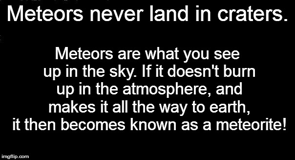 Meteors never land in craters. Meteors are what you see up in the sky. If it doesn't burn up in the atmosphere, and makes it all the way to  | made w/ Imgflip meme maker