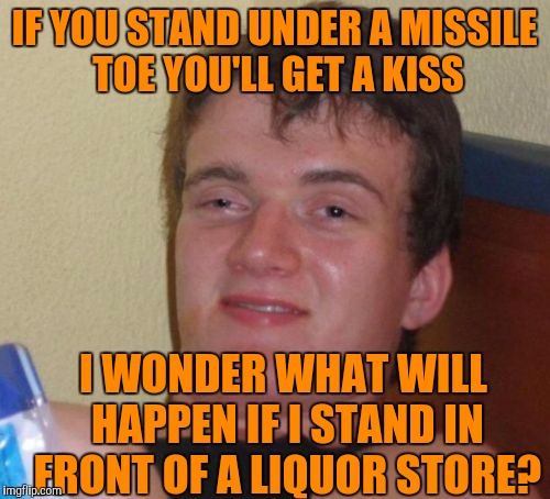 10 Guy | IF YOU STAND UNDER A MISSILE TOE YOU'LL GET A KISS; I WONDER WHAT WILL HAPPEN IF I STAND IN FRONT OF A LIQUOR STORE? | image tagged in memes,10 guy | made w/ Imgflip meme maker