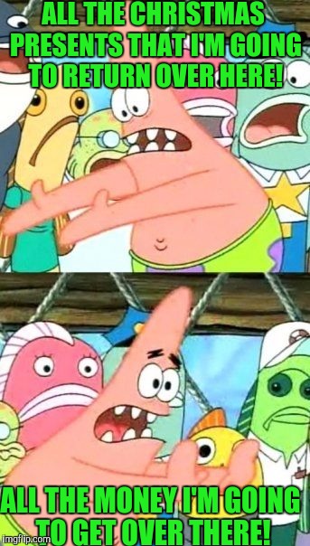 Put It Somewhere Else Patrick | ALL THE CHRISTMAS PRESENTS THAT I'M GOING TO RETURN OVER HERE! ALL THE MONEY I'M GOING TO GET OVER THERE! | image tagged in memes,put it somewhere else patrick | made w/ Imgflip meme maker