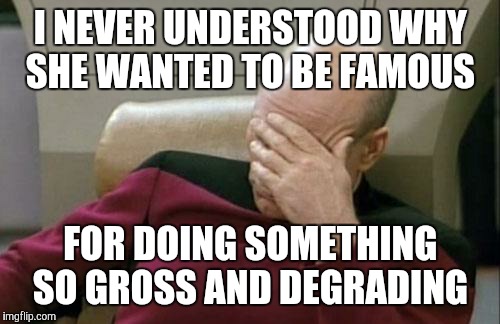 Captain Picard Facepalm Meme | I NEVER UNDERSTOOD WHY SHE WANTED TO BE FAMOUS FOR DOING SOMETHING SO GROSS AND DEGRADING | image tagged in memes,captain picard facepalm | made w/ Imgflip meme maker