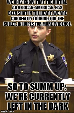 Police Officer Testifying | WE ONLY KNOW THAT THE VICTIM, AN AFRICAN-AMERICAN, HAS BEEN SHOT IN THE HEART. WE ARE CURREMTLY LOOKING FOR THE BULLET, IN HOPES FOR MORE EVIDENCE. SO TO SUMM UP: WE'RE CURRENTLY LEFT IN THE DARK | image tagged in memes,police officer testifying | made w/ Imgflip meme maker
