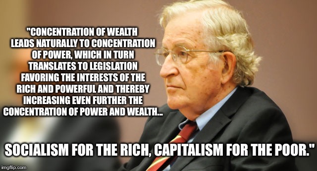 Socialism for the Rich | "CONCENTRATION OF WEALTH LEADS NATURALLY TO CONCENTRATION OF POWER, WHICH IN TURN TRANSLATES TO LEGISLATION FAVORING THE INTERESTS OF THE RICH AND POWERFUL AND THEREBY INCREASING EVEN FURTHER THE CONCENTRATION OF POWER AND WEALTH... SOCIALISM FOR THE RICH, CAPITALISM FOR THE POOR." | image tagged in noam chomsky,socialism,capitalism,legislation,rich | made w/ Imgflip meme maker