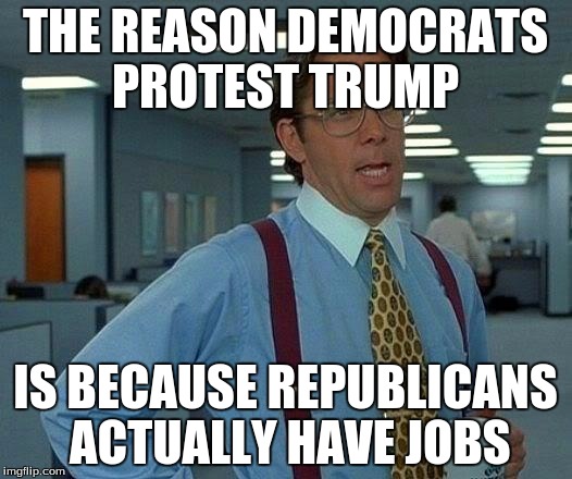 That Would Be Great Meme |  THE REASON DEMOCRATS PROTEST TRUMP; IS BECAUSE REPUBLICANS ACTUALLY HAVE JOBS | image tagged in memes,that would be great | made w/ Imgflip meme maker