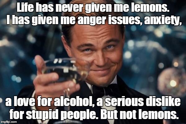 Leonardo Dicaprio Cheers Meme | Life has never given me lemons. I has given me anger issues, anxiety, a love for alcohol, a serious dislike for stupid people. But not lemons. | image tagged in memes,leonardo dicaprio cheers | made w/ Imgflip meme maker