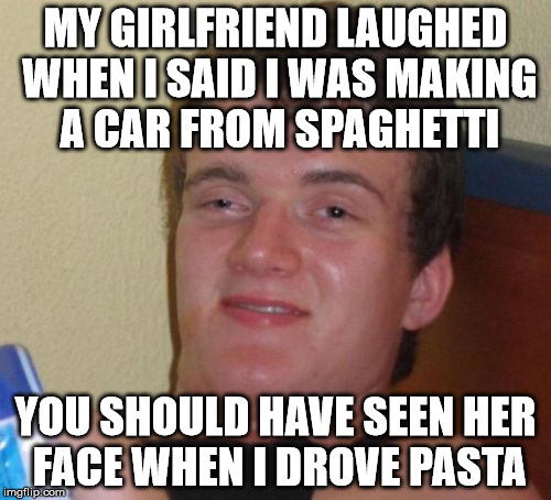 10 Guy Meme | MY GIRLFRIEND LAUGHED WHEN I SAID I WAS MAKING A CAR FROM SPAGHETTI; YOU SHOULD HAVE SEEN HER FACE WHEN I DROVE PASTA | image tagged in memes,10 guy | made w/ Imgflip meme maker