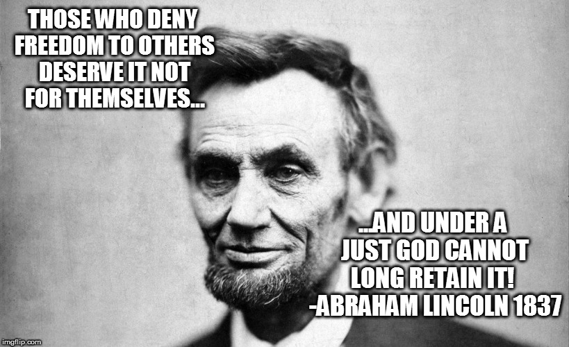 "Honest Abe" | THOSE WHO DENY FREEDOM TO OTHERS DESERVE IT NOT FOR THEMSELVES... ...AND UNDER A JUST GOD CANNOT LONG RETAIN IT!  -ABRAHAM LINCOLN 1837 | image tagged in president | made w/ Imgflip meme maker