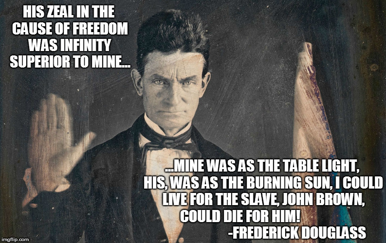 John Brown | HIS ZEAL IN THE CAUSE OF FREEDOM WAS INFINITY SUPERIOR TO MINE... ...MINE WAS AS THE TABLE LIGHT, HIS, WAS AS THE BURNING SUN, I COULD LIVE FOR THE SLAVE, JOHN BROWN, COULD DIE FOR HIM!                                        -FREDERICK DOUGLASS | image tagged in freedom | made w/ Imgflip meme maker