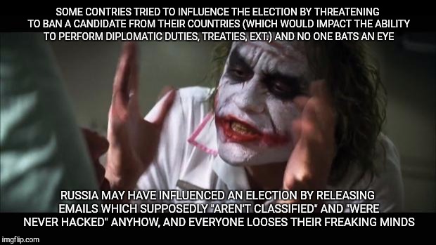 And everybody loses their minds | SOME CONTRIES TRIED TO INFLUENCE THE ELECTION BY THREATENING TO BAN A CANDIDATE FROM THEIR COUNTRIES (WHICH WOULD IMPACT THE ABILITY TO PERFORM DIPLOMATIC DUTIES, TREATIES, EXT.) AND NO ONE BATS AN EYE; RUSSIA MAY HAVE INFLUENCED AN ELECTION BY RELEASING EMAILS WHICH SUPPOSEDLY "AREN'T CLASSIFIED" AND "WERE NEVER HACKED" ANYHOW, AND EVERYONE LOOSES THEIR FREAKING MINDS | image tagged in memes,and everybody loses their minds | made w/ Imgflip meme maker