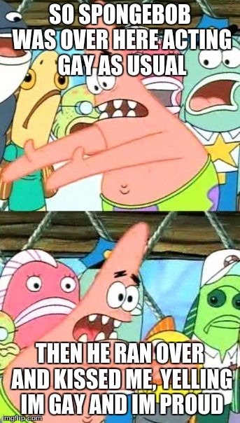 Put It Somewhere Else Patrick | SO SPONGEBOB WAS OVER HERE ACTING GAY AS USUAL; THEN HE RAN OVER AND KISSED ME, YELLING IM GAY AND IM PROUD | image tagged in memes,put it somewhere else patrick | made w/ Imgflip meme maker