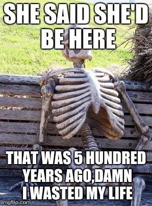 Waiting Skeleton | SHE SAID SHE'D BE HERE; THAT WAS 5 HUNDRED YEARS AGO,DAMN I WASTED MY LIFE | image tagged in memes,waiting skeleton | made w/ Imgflip meme maker