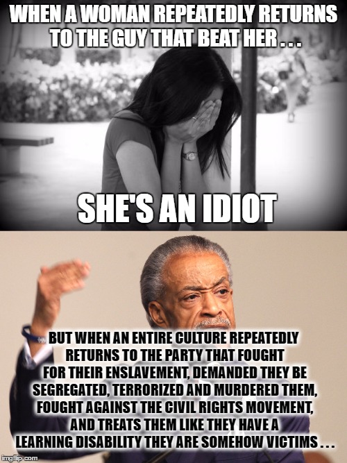Idiocy is (final draft) | WHEN A WOMAN REPEATEDLY RETURNS TO THE GUY THAT BEAT HER . . . SHE'S AN IDIOT; BUT WHEN AN ENTIRE CULTURE REPEATEDLY RETURNS TO THE PARTY THAT FOUGHT FOR THEIR ENSLAVEMENT, DEMANDED THEY BE SEGREGATED, TERRORIZED AND MURDERED THEM, FOUGHT AGAINST THE CIVIL RIGHTS MOVEMENT, AND TREATS THEM LIKE THEY HAVE A LEARNING DISABILITY THEY ARE SOMEHOW VICTIMS . . . | image tagged in learning disability,al sharpton,victim card | made w/ Imgflip meme maker