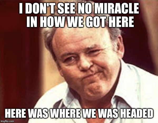 Archie Bunker  | I DON'T SEE NO MIRACLE IN HOW WE GOT HERE; HERE WAS WHERE WE WAS HEADED | image tagged in archie bunker | made w/ Imgflip meme maker