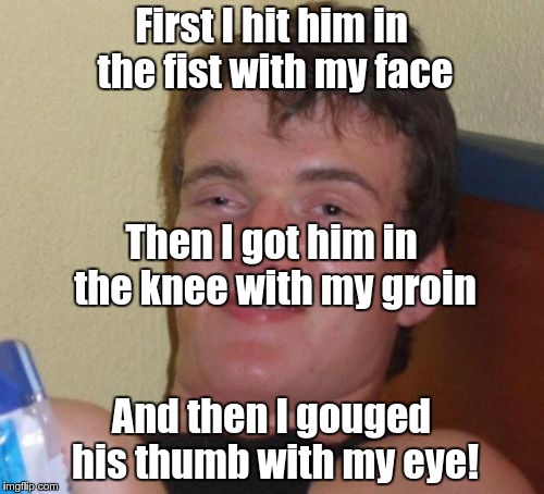 10 Guy Meme | First I hit him in the fist with my face And then I gouged his thumb with my eye! Then I got him in the knee with my groin | image tagged in memes,10 guy | made w/ Imgflip meme maker