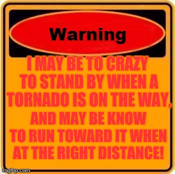 Warning Sign Meme | I MAY BE TO CRAZY TO STAND BY WHEN A TORNADO IS ON THE WAY, AND MAY BE KNOW TO RUN TOWARD IT WHEN AT THE RIGHT DISTANCE! | image tagged in memes,warning sign | made w/ Imgflip meme maker