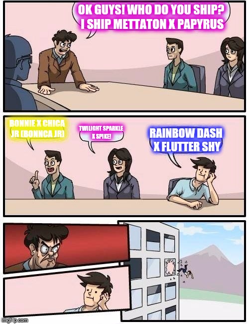 Boardroom Meeting Suggestion | OK GUYS! WHO DO YOU SHIP? I SHIP METTATON X PAPYRUS; BONNIE X CHICA JR (BONNCA JR); TWILIGHT SPARKLE X SPIKE! RAINBOW DASH X FLUTTER SHY | image tagged in memes,boardroom meeting suggestion | made w/ Imgflip meme maker