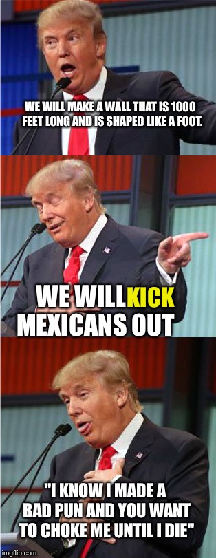 Bad Pun Trump | WE WILL MAKE A WALL THAT IS 1000  FEET LONG AND IS SHAPED LIKE A FOOT. WE WILL     
MEXICANS OUT; KICK; "I KNOW I MADE A BAD PUN AND YOU WANT TO CHOKE ME UNTIL I DIE" | image tagged in bad pun trump | made w/ Imgflip meme maker