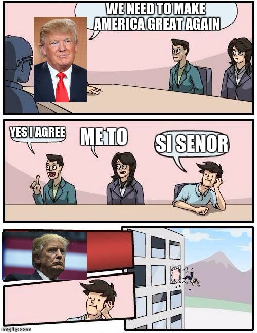 Boardroom Meeting Suggestion | WE NEED TO MAKE AMERICA GREAT AGAIN; YES I AGREE; ME TO; SI SENOR | image tagged in memes,boardroom meeting suggestion | made w/ Imgflip meme maker