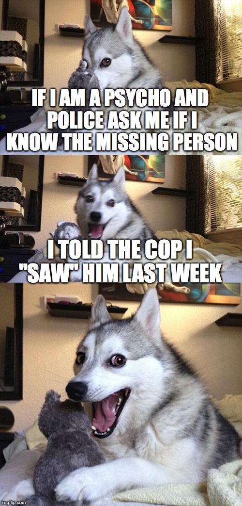 "Saw" | IF I AM A PSYCHO AND POLICE ASK ME IF I KNOW THE MISSING PERSON; I TOLD THE COP I "SAW" HIM LAST WEEK | image tagged in memes,bad pun dog | made w/ Imgflip meme maker