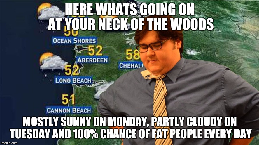  HERE WHATS GOING ON AT YOUR NECK OF THE WOODS; MOSTLY SUNNY ON MONDAY, PARTLY CLOUDY ON TUESDAY AND 100% CHANCE OF FAT PEOPLE EVERY DAY | image tagged in fat weather man | made w/ Imgflip meme maker