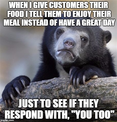 Confession Bear Meme | WHEN I GIVE CUSTOMERS THEIR FOOD I TELL THEM TO ENJOY THEIR MEAL INSTEAD OF HAVE A GREAT DAY; JUST TO SEE IF THEY RESPOND WITH, "YOU TOO" | image tagged in memes,confession bear | made w/ Imgflip meme maker