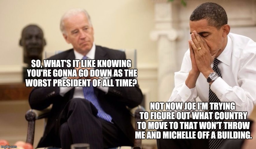 Biden Obama | SO, WHAT'S IT LIKE KNOWING YOU'RE GONNA GO DOWN AS THE WORST PRESIDENT OF ALL TIME? NOT NOW JOE I'M TRYING TO FIGURE OUT WHAT COUNTRY TO MOVE TO THAT WON'T THROW ME AND MICHELLE OFF A BUILDING. | image tagged in biden obama | made w/ Imgflip meme maker