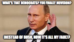 Putin's Fault. | WHAT'S THAT DEMOCRATS? YOU FINALLY MOVEDON? INESTEAD OF BUSH, NOW IT'S ALL MY FAULT? | image tagged in russia,putin,trump | made w/ Imgflip meme maker