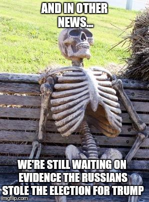 Waiting Skeleton Meme | AND IN OTHER NEWS... WE'RE STILL WAITING ON EVIDENCE THE RUSSIANS STOLE THE ELECTION FOR TRUMP | image tagged in memes,waiting skeleton | made w/ Imgflip meme maker