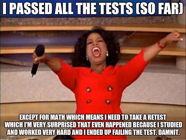 I've passed all my tests so far... except for math... hopefully I get a better grade on the math retest. | I PASSED ALL THE TESTS (SO FAR); EXCEPT FOR MATH WHICH MEANS I NEED TO TAKE A RETEST WHICH I'M VERY SURPRISED THAT EVEN HAPPENED BECAUSE I STUDIED AND WORKED VERY HARD AND I ENDED UP FAILING THE TEST. DAMNIT. | image tagged in memes,oprah you get a | made w/ Imgflip meme maker