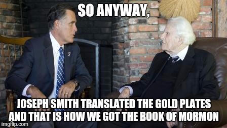 Billy Graham Mitt Romney | SO ANYWAY, JOSEPH SMITH TRANSLATED THE GOLD PLATES AND THAT IS HOW WE GOT THE BOOK OF MORMON | image tagged in memes,billy graham mitt romney | made w/ Imgflip meme maker