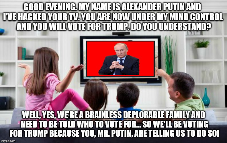 Your TV was hacked... This is what Obama, Hillary, the Democrats and the 'Left' want you to think happened before the election | GOOD EVENING. MY NAME IS ALEXANDER PUTIN AND I'VE HACKED YOUR TV. YOU ARE NOW UNDER MY MIND CONTROL  AND YOU WILL VOTE FOR TRUMP. DO YOU UNDERSTAND? WELL, YES, WE'RE A BRAINLESS DEPLORABLE FAMILY AND NEED TO BE TOLD WHO TO VOTE FOR... SO WE'LL BE VOTING FOR TRUMP BECAUSE YOU, MR. PUTIN, ARE TELLING US TO DO SO! | image tagged in family tv,memes,election 2016 aftermath,donald trump approves,putin,liberal vs conservative | made w/ Imgflip meme maker