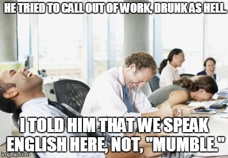 LAUGHING OFFICE | HE TRIED TO CALL OUT OF WORK, DRUNK AS HELL. I TOLD HIM THAT WE SPEAK ENGLISH HERE, NOT, "MUMBLE." | image tagged in laughing office | made w/ Imgflip meme maker