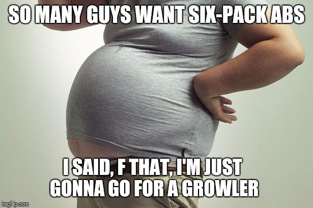 Grrrrrrr | SO MANY GUYS WANT SIX-PACK ABS; I SAID, F THAT, I'M JUST GONNA GO FOR A GROWLER | image tagged in memes | made w/ Imgflip meme maker