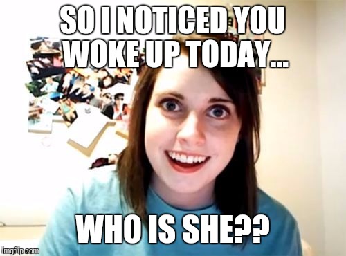 Overly Attached Girlfriend  | SO I NOTICED YOU WOKE UP TODAY... WHO IS SHE?? | image tagged in overly attached girlfriend | made w/ Imgflip meme maker