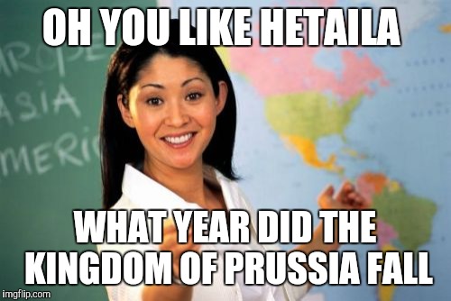 Unhelpful High School Teacher Meme | OH YOU LIKE HETAILA; WHAT YEAR DID THE KINGDOM OF PRUSSIA FALL | image tagged in memes,unhelpful high school teacher | made w/ Imgflip meme maker