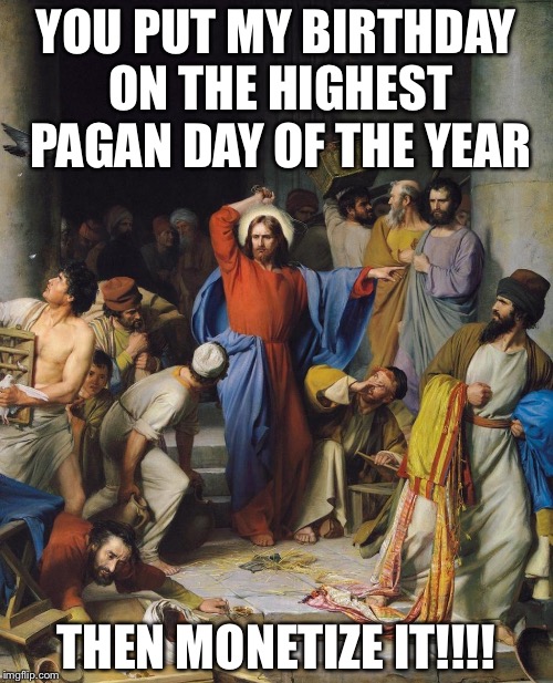 Jesus and Jews in Temple | YOU PUT MY BIRTHDAY ON THE HIGHEST PAGAN DAY OF THE YEAR; THEN MONETIZE IT!!!! | image tagged in jesus and jews in temple | made w/ Imgflip meme maker